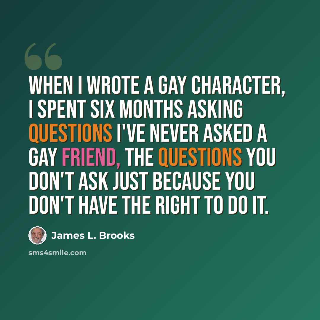 “When I wrote a gay character, I spent six months asking questions I've never asked a gay friend, the questions you don't ask just because you don't have the right to do it.” quote by James L. Brooks