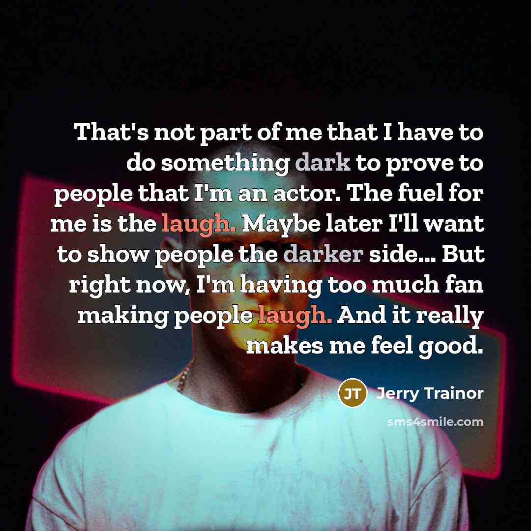 “That's not part of me that I have to do something dark to prove to people that I'm an actor. The fuel for me is the laugh. Maybe later I'll want to show people the darker side... But right now, I'm having too much fan making people laugh. And it really makes me feel good.” quote by Jerry Trainor