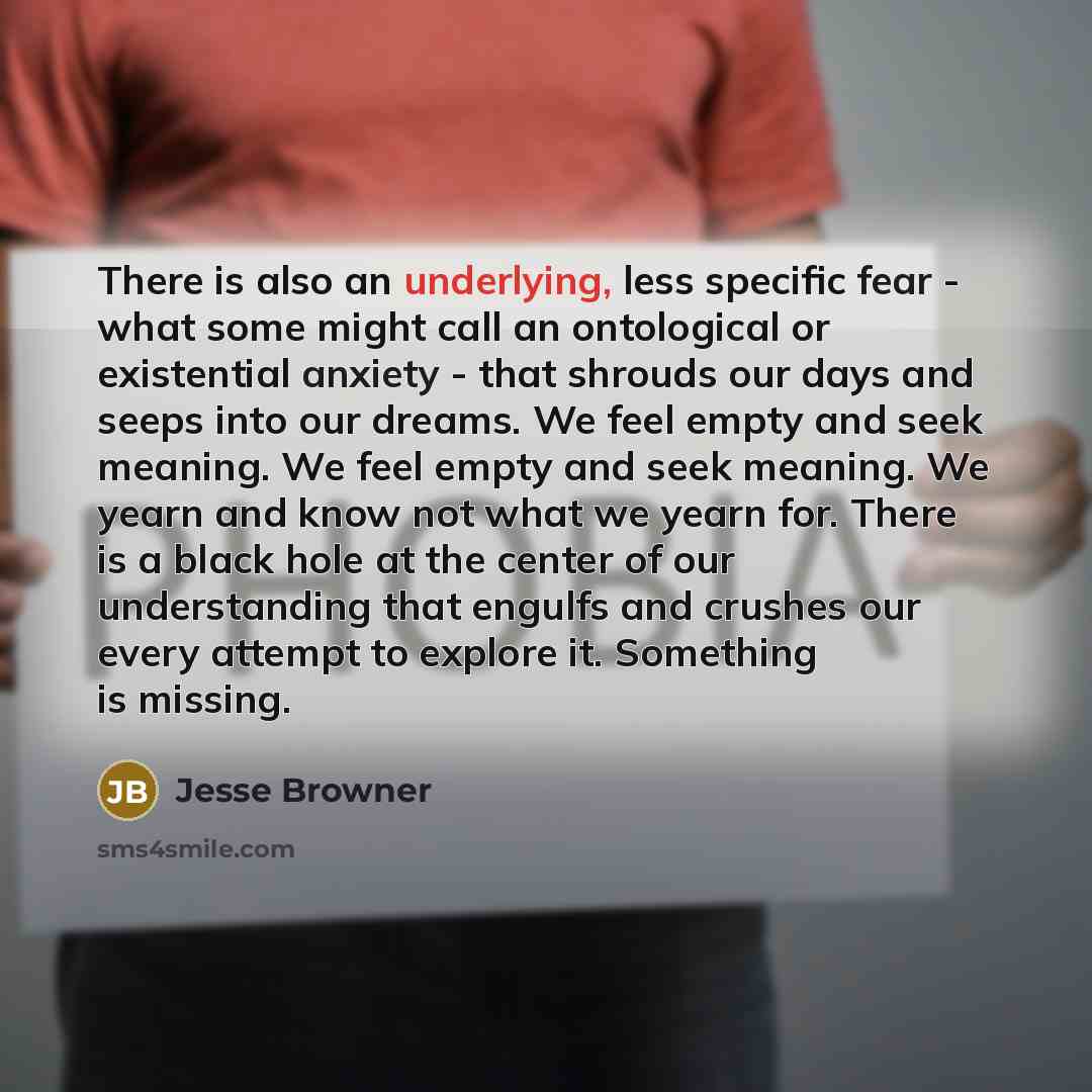 “There is also an underlying, less specific fear - what some might call an ontological or existential anxiety - that shrouds our days and seeps into our dreams. We feel empty and seek meaning. We feel empty and seek meaning. We yearn and know not what we yearn for. There is a black hole at the…” quote by Jesse Browner