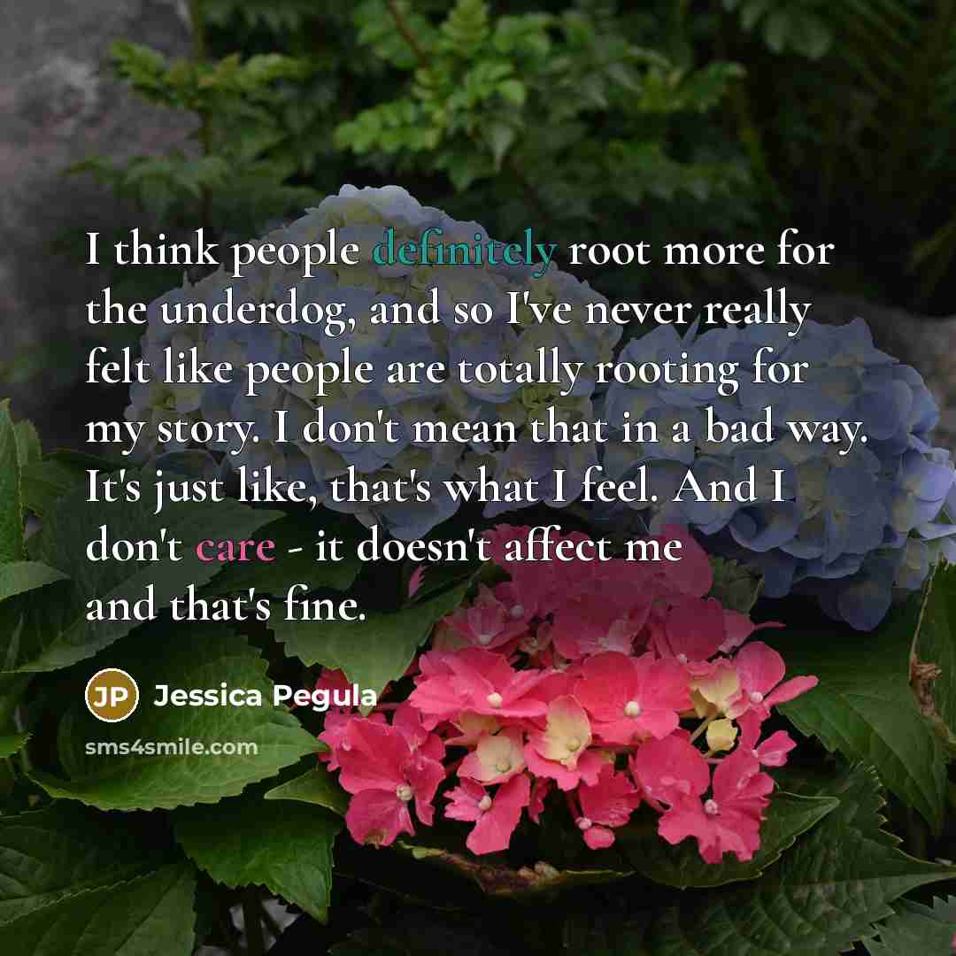 “I think people definitely root more for the underdog, and so I've never really felt like people are totally rooting for my story. I don't mean that in a bad way. It's just like, that's what I feel. And I don't care - it doesn't affect me and that's fine.” quote by Jessica Pegula