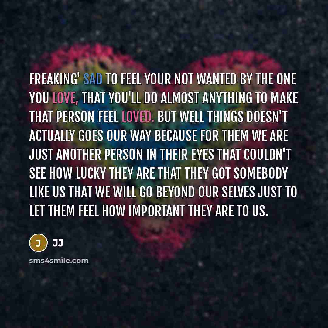 “Freaking' sad to feel your not wanted by the one you love, that you'll do almost anything to make that person feel loved. But well things doesn't actually goes our way because for them we are just another person in their eyes that couldn't see how lucky they are that they got somebody like us that…” quote by JJ