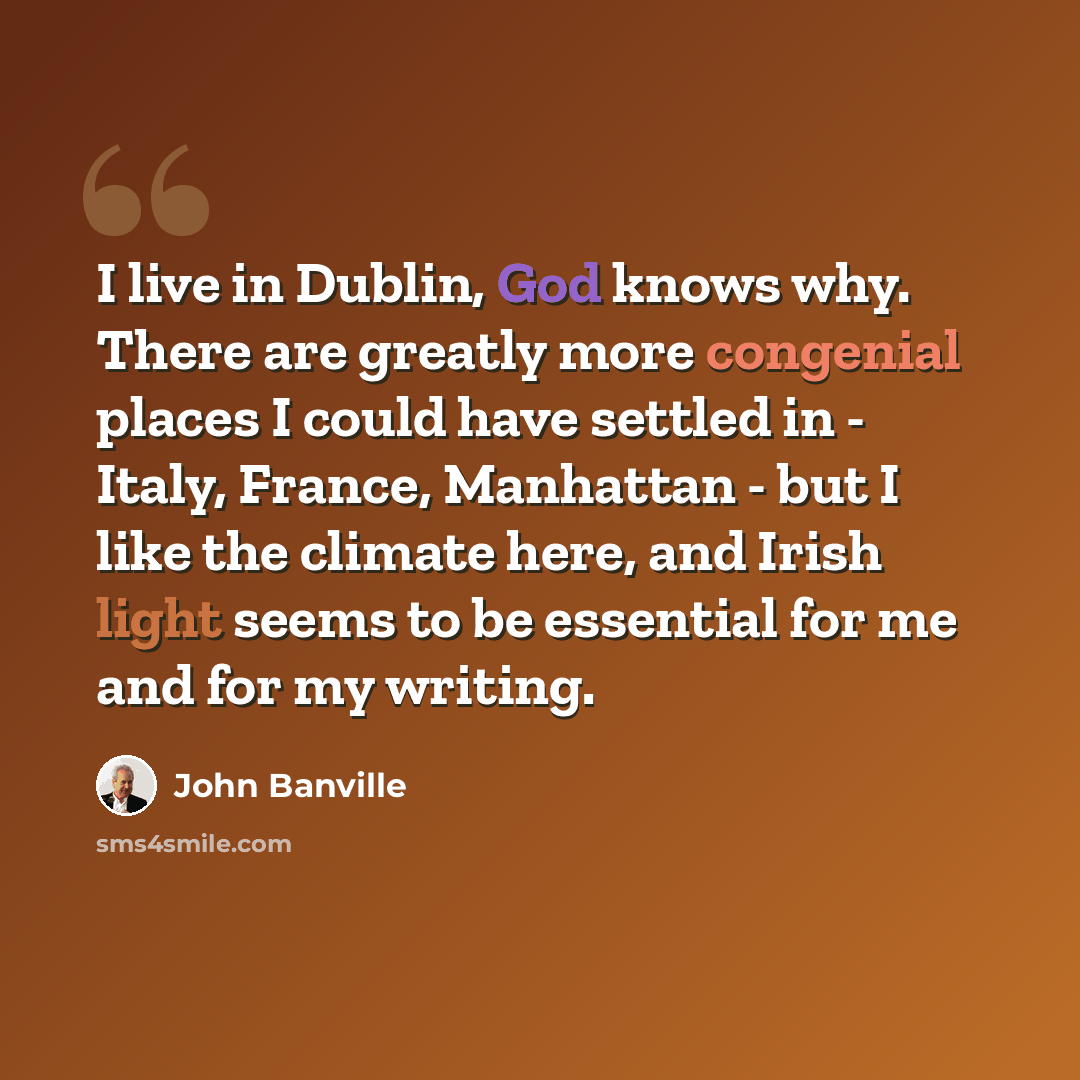 “I live in Dublin, God knows why. There are greatly more congenial places I could have settled in - Italy, France, Manhattan - but I like the climate here, and Irish light seems to be essential for me and for my writing.” quote by John Banville