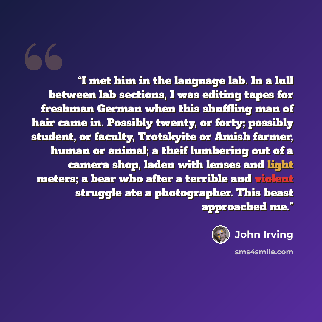 “I met him in the language lab. In a lull between lab sections, I was editing tapes for freshman German when this shuffling man of hair came in. Possibly twenty, or forty; possibly student, or faculty, Trotskyite or Amish farmer, human or animal; a theif lumbering out of a camera shop, laden with…” quote by John Irving