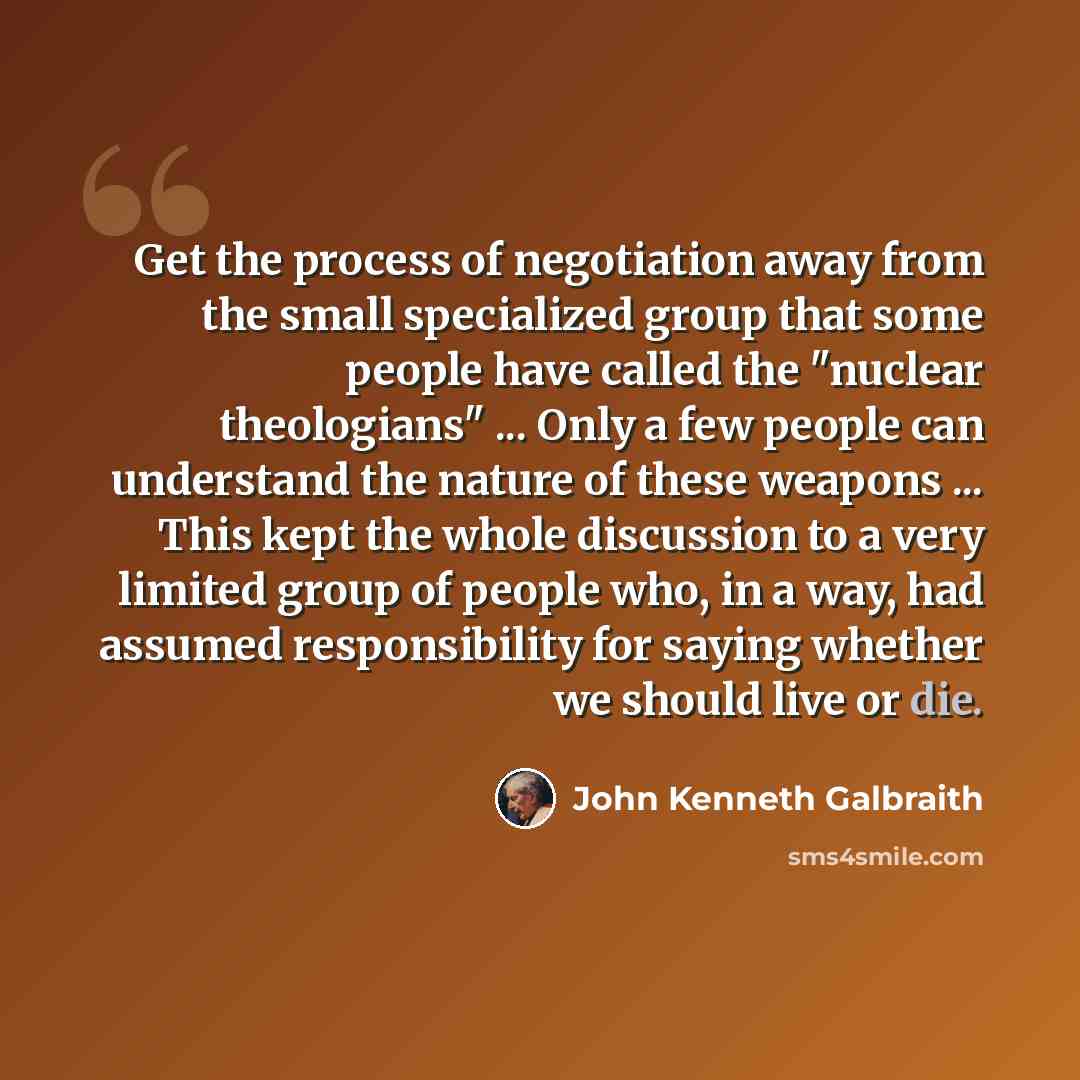 “Get the process of negotiation away from the small specialized group that some people have called the "nuclear theologians" ... Only a few people can understand the nature of these weapons ... This kept the whole discussion to a very limited group of people who, in a way, had assumed…” quote by John Kenneth Galbraith
