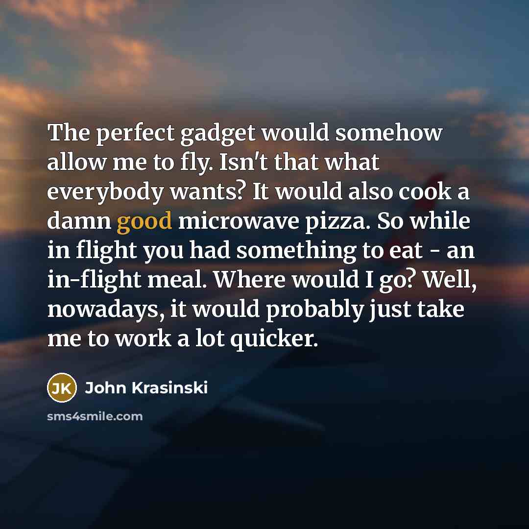 “The perfect gadget would somehow allow me to fly. Isn't that what everybody wants? It would also cook a damn good microwave pizza. So while in flight you had something to eat - an in-flight meal. Where would I go? Well, nowadays, it would probably just take me to work a lot quicker.” quote by John Krasinski