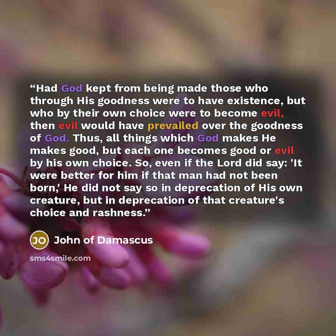 “Had God kept from being made those who through His goodness were to have existence, but who by their own choice were to become evil, then evil would have prevailed over the goodness of God. Thus, all things which God makes He makes good, but each one becomes good or evil by his own choice. So…” quote by John of Damascus