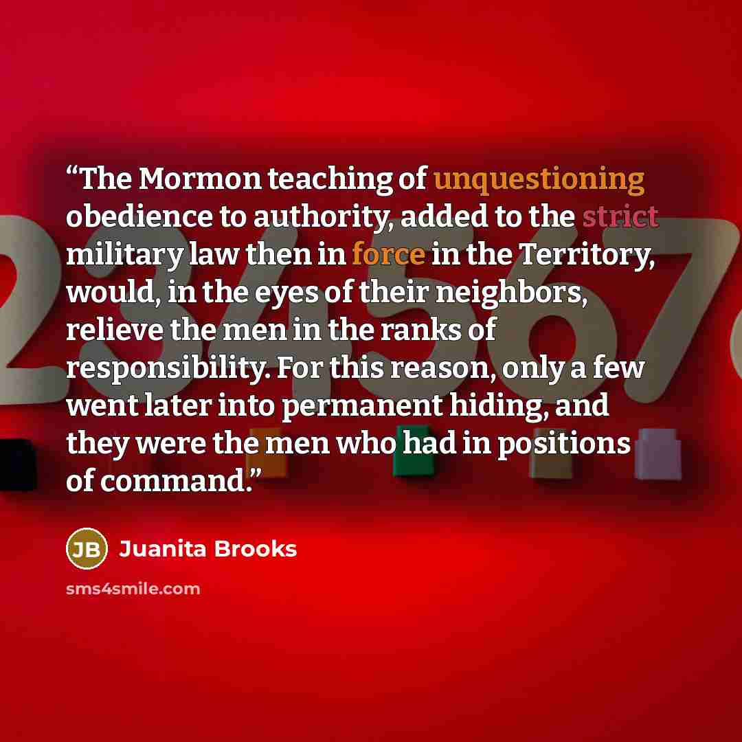“The Mormon teaching of unquestioning obedience to authority, added to the strict military law then in force in the Territory, would, in the eyes of their neighbors, relieve the men in the ranks of responsibility. For this reason, only a few went later into permanent hiding, and they were the men…” quote by Juanita Brooks