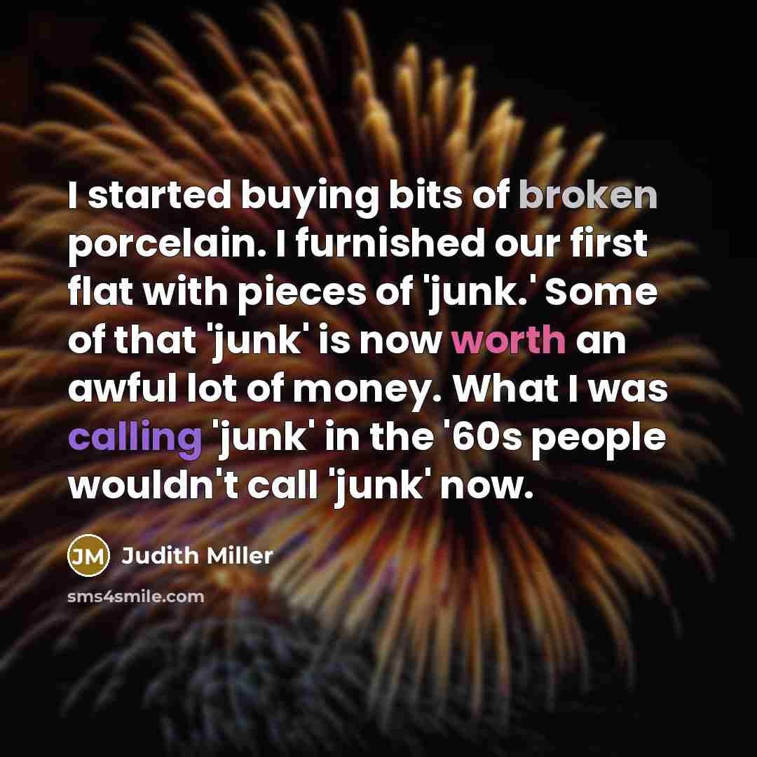 “I started buying bits of broken porcelain. I furnished our first flat with pieces of 'junk.' Some of that 'junk' is now worth an awful lot of money. What I was calling 'junk' in the '60s people wouldn't call 'junk' now.” quote by Judith Miller