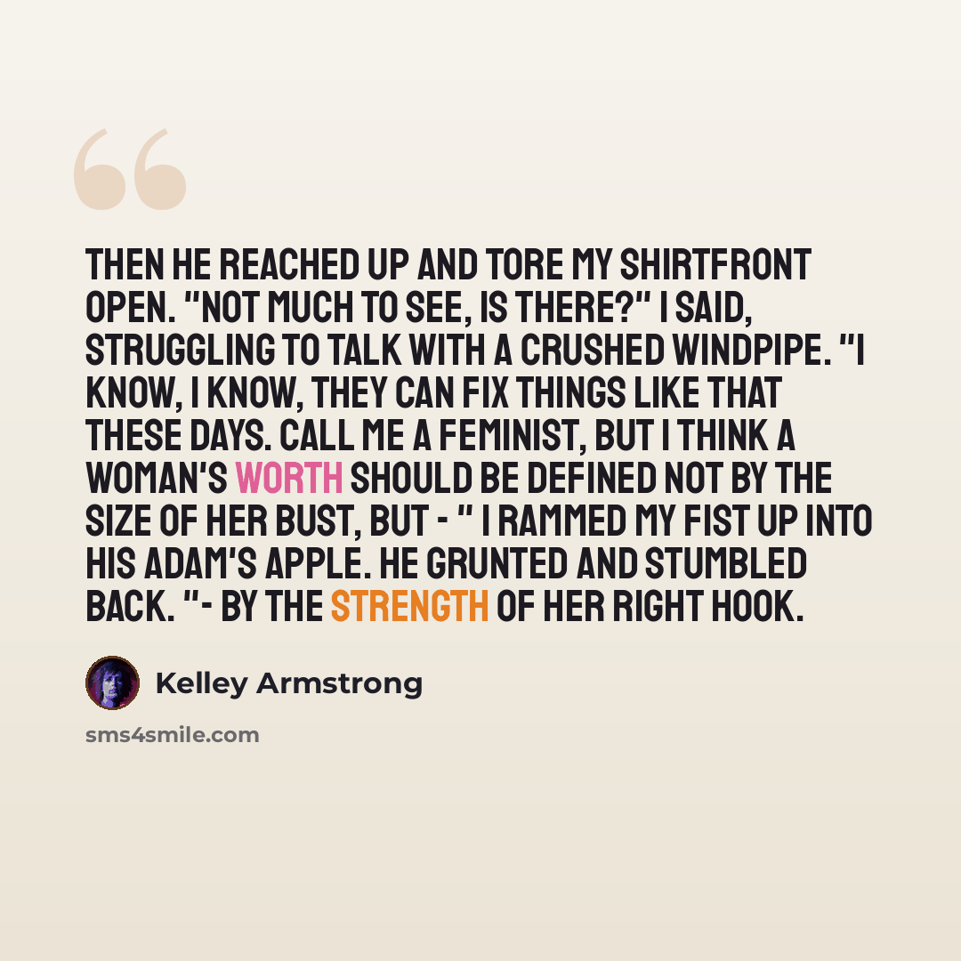 “Then he reached up and tore my shirtfront open. "Not much to see, is there?" I said, struggling to talk with a crushed windpipe. "I know, I know, they can fix things like that these days. Call me a feminist, but I think a woman's worth should be defined not by the size of her bust, but - " I…” quote by Kelley Armstrong