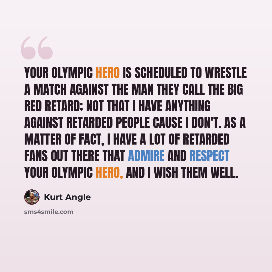 “Your Olympic Hero is scheduled to wrestle a match against the man they call the big red retard; not that I have anything against retarded people cause I don't. As a matter of fact, I have a lot of retarded fans out there that admire and respect your Olympic Hero, and I wish them well.” quote by Kurt Angle