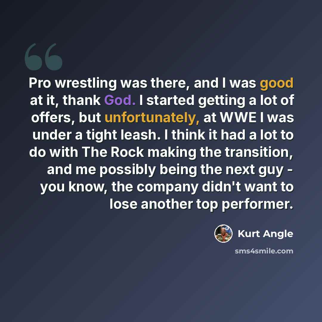 “Pro wrestling was there, and I was good at it, thank God. I started getting a lot of offers, but unfortunately, at WWE I was under a tight leash. I think it had a lot to do with The Rock making the transition, and me possibly being the next guy - you know, the company didn't want to lose another…” quote by Kurt Angle