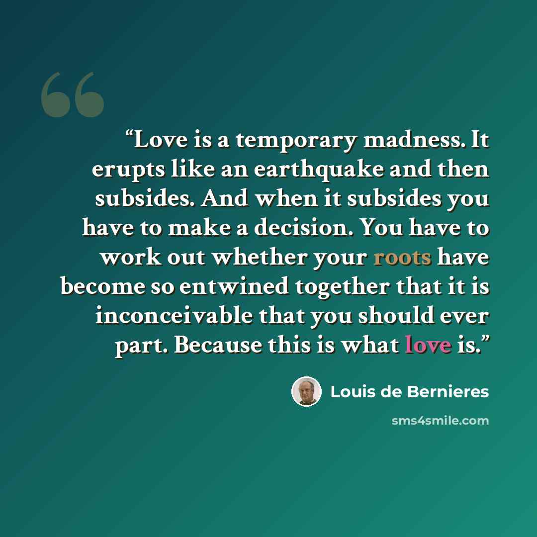 “Love is a temporary madness. It erupts like an earthquake and then subsides. And when it subsides you have to make a decision. You have to work out whether your roots have become so entwined together that it is inconceivable that you should ever part. Because this is what love is.” quote by Louis de Bernières