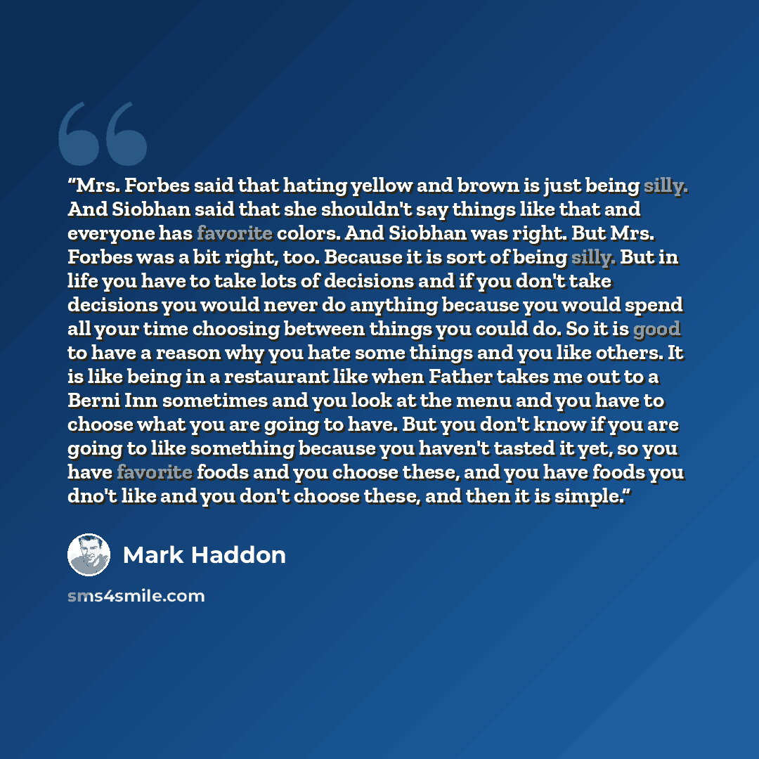 “Mrs. Forbes said that hating yellow and brown is just being silly. And Siobhan said that she shouldn't say things like that and everyone has favorite colors. And Siobhan was right. But Mrs. Forbes was a bit right, too. Because it is sort of being silly. But in life you have to take lots of…” quote by Mark Haddon