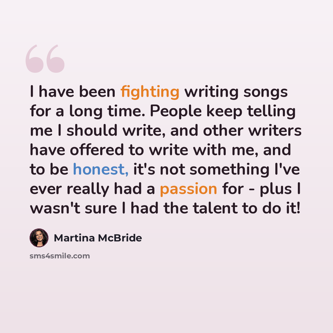 “I have been fighting writing songs for a long time. People keep telling me I should write, and other writers have offered to write with me, and to be honest, it's not something I've ever really had a passion for - plus I wasn't sure I had the talent to do it!” quote by Martina McBride