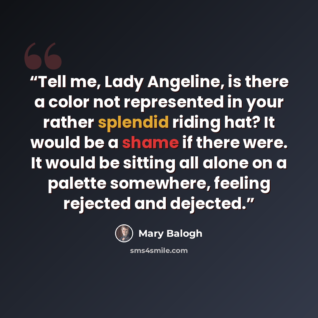“Tell me, Lady Angeline, is there a color not represented in your rather splendid riding hat? It would be a shame if there were. It would be sitting all alone on a palette somewhere, feeling rejected and dejected.” quote by Mary Balogh