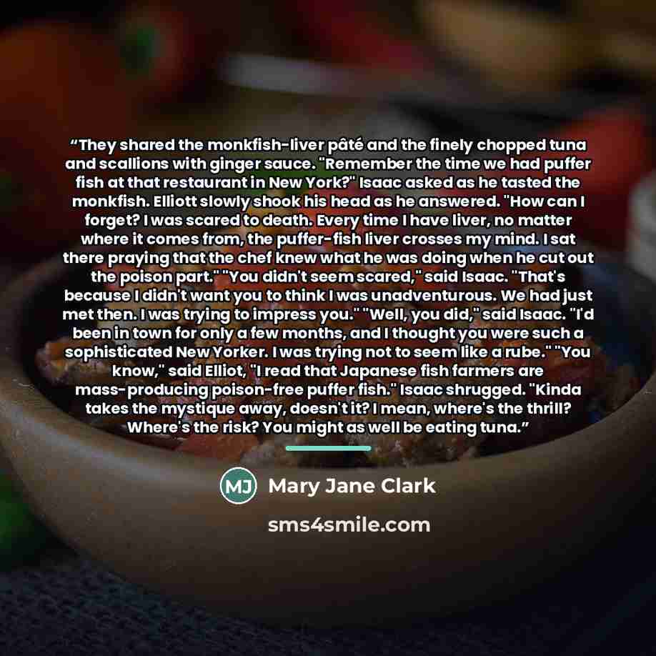 “They shared the monkfish-liver pâté and the finely chopped tuna and scallions with ginger sauce. "Remember the time we had puffer fish at that restaurant in New York?" Isaac asked as he tasted the monkfish. Elliott slowly shook his head as he answered. "How can I forget? I was scared to death…” quote by Mary Jane Clark