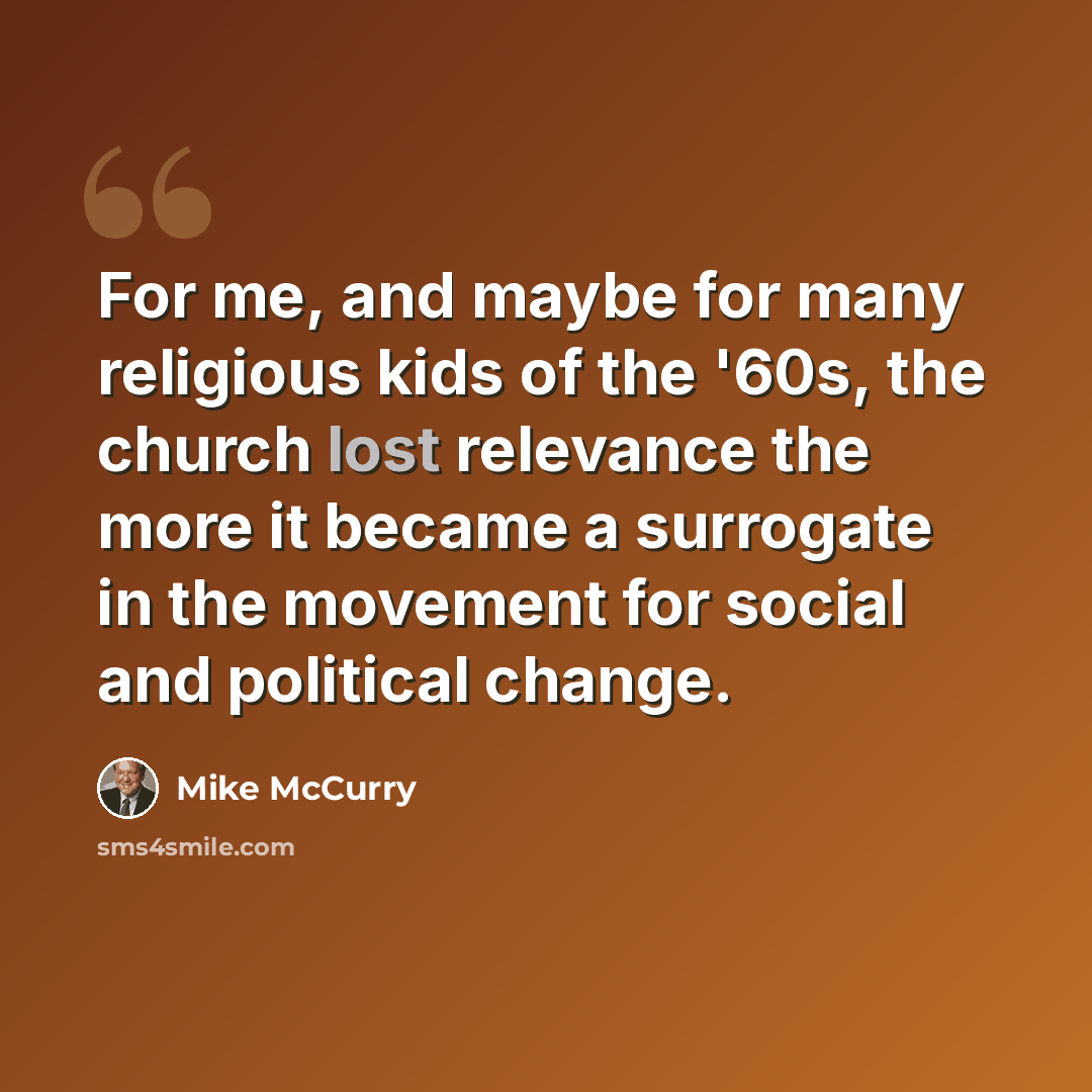 “For me, and maybe for many religious kids of the '60s, the church lost relevance the more it became a surrogate in the movement for social and political change.” quote by Mike McCurry