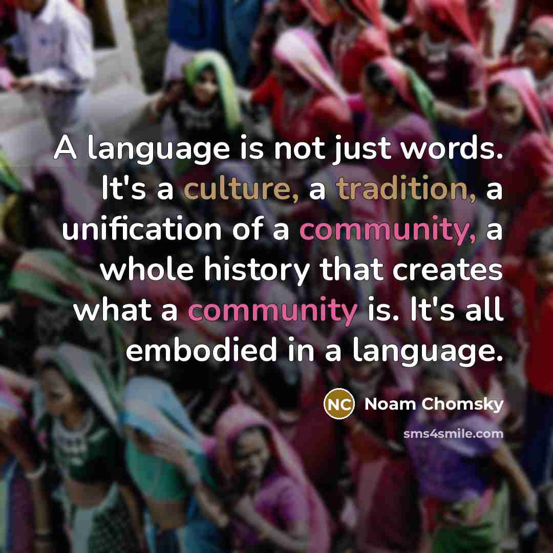 “A language is not just words. It's a culture, a tradition, a unification of a community, a whole history that creates what a community is. It's all embodied in a language.” quote by Noam Chomsky