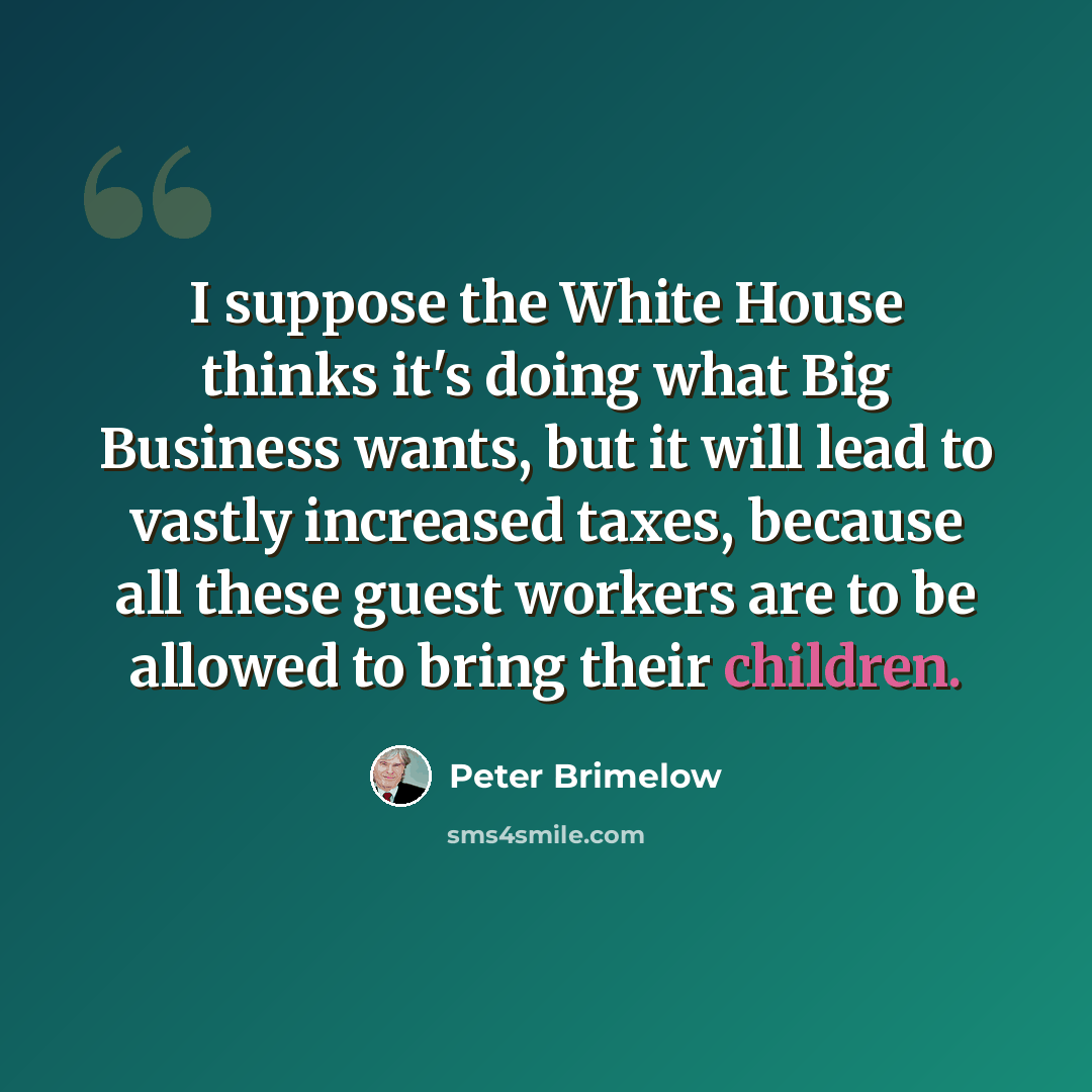 “I suppose the White House thinks it's doing what Big Business wants, but it will lead to vastly increased taxes, because all these guest workers are to be allowed to bring their children.” quote by Peter Brimelow