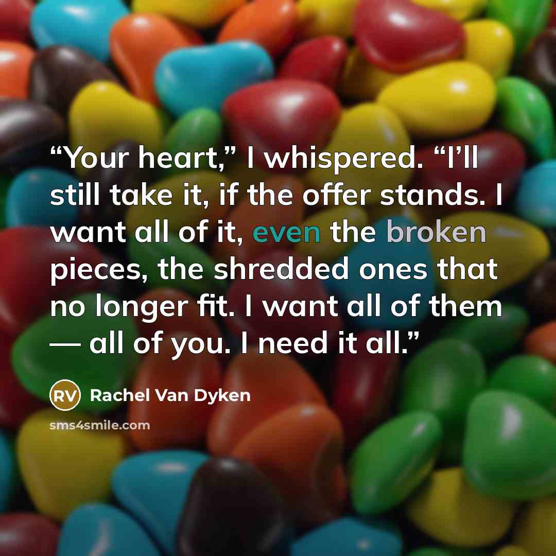 “Your heart,” I whispered. “I’ll still take it, if the offer stands. I want all of it, even the broken pieces, the shredded ones that no longer fit. I want all of them — all of you. I need it all.” quote by Rachel Van Dyken