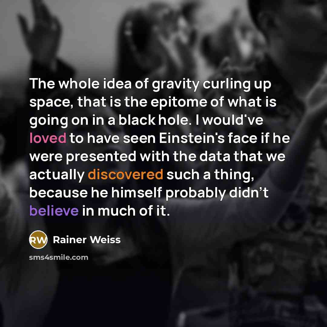 “The whole idea of gravity curling up space, that is the epitome of what is going on in a black hole. I would've loved to have seen Einstein's face if he were presented with the data that we actually discovered such a thing, because he himself probably didn't believe in much of it.” quote by Rainer Weiss