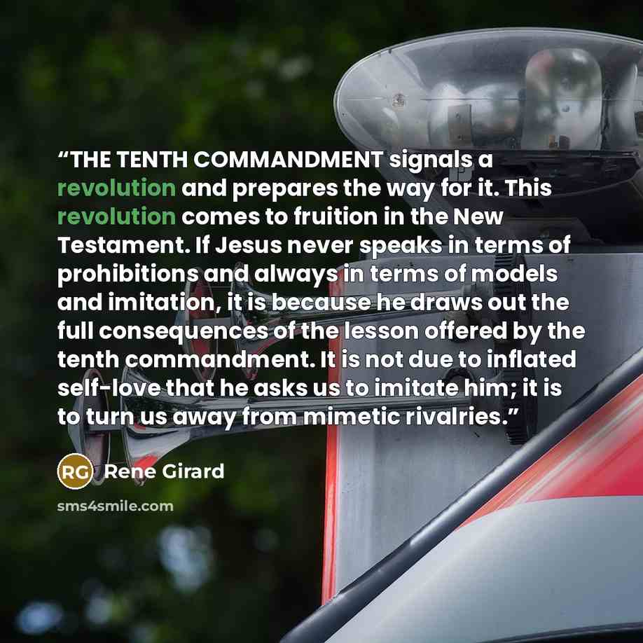 “THE TENTH COMMANDMENT signals a revolution and prepares the way for it. This revolution comes to fruition in the New Testament. If Jesus never speaks in terms of prohibitions and always in terms of models and imitation, it is because he draws out the full consequences of the lesson offered by the…” quote by René Girard