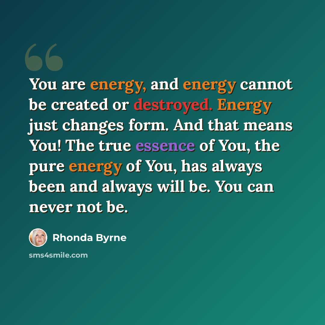 “You are energy, and energy cannot be created or destroyed. Energy just changes form. And that means You! The true essence of You, the pure energy of You, has always been and always will be. You can never not be.” quote by Rhonda Byrne