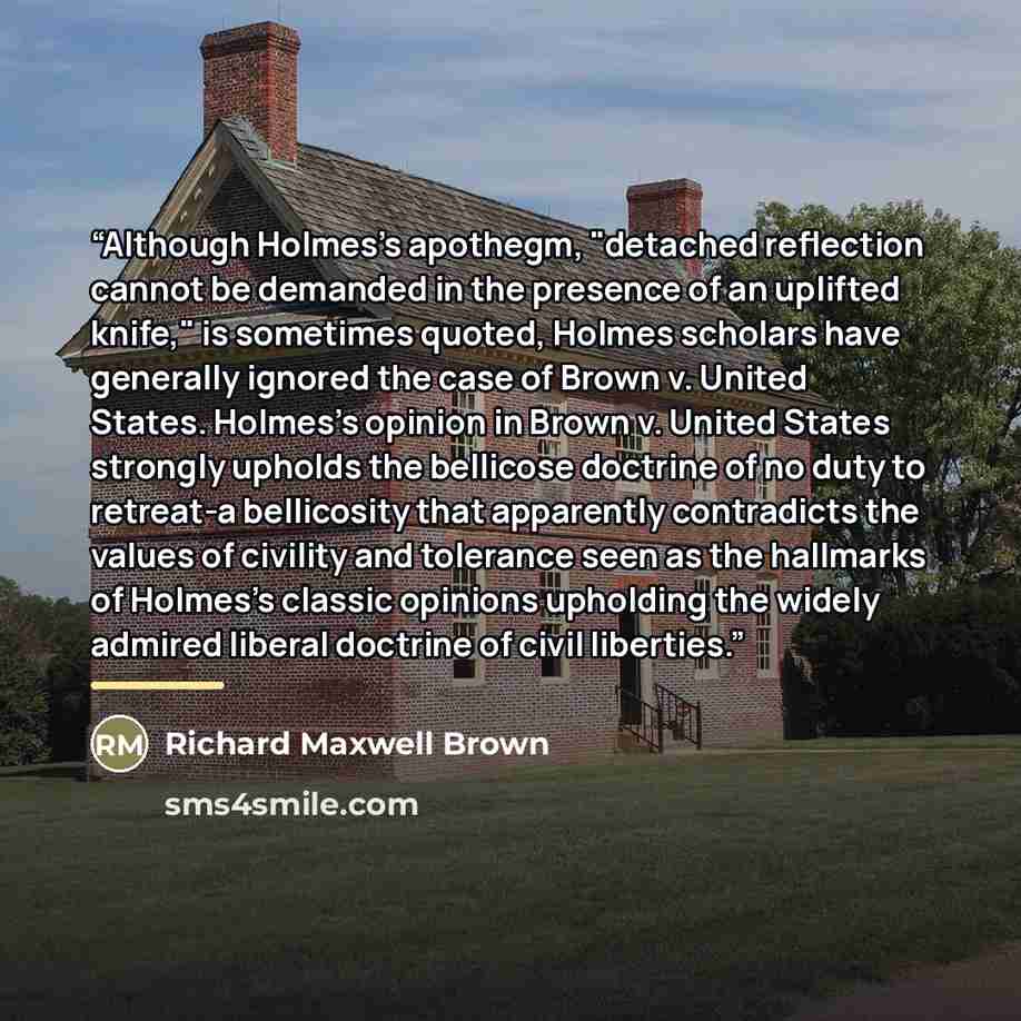 “Although Holmes's apothegm, "detached reflection cannot be demanded in the presence of an uplifted knife," is sometimes quoted, Holmes scholars have generally ignored the case of Brown v. United States. Holmes's opinion in Brown v. United States strongly upholds the bellicose doctrine of no duty…” quote by Richard Maxwell Brown