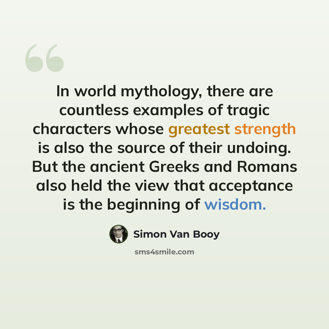 “In world mythology, there are countless examples of tragic characters whose greatest strength is also the source of their undoing. But the ancient Greeks and Romans also held the view that acceptance is the beginning of wisdom.” quote by Simon Van Booy