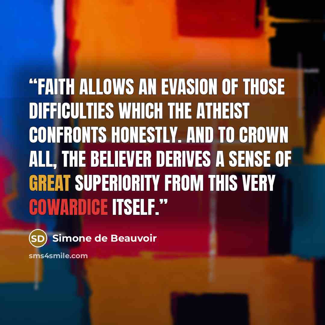 “Faith allows an evasion of those difficulties which the atheist confronts honestly. And to crown all, the believer derives a sense of great superiority from this very cowardice itself.” quote by Simone de Beauvoir
