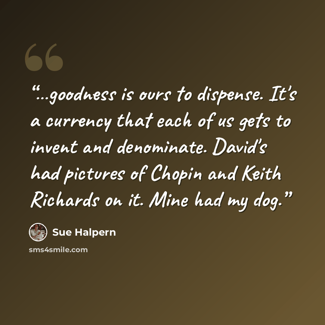 “…goodness is ours to dispense. It's a currency that each of us gets to invent and denominate. David's had pictures of Chopin and Keith Richards on it. Mine had my dog.” quote by Sue Halpern