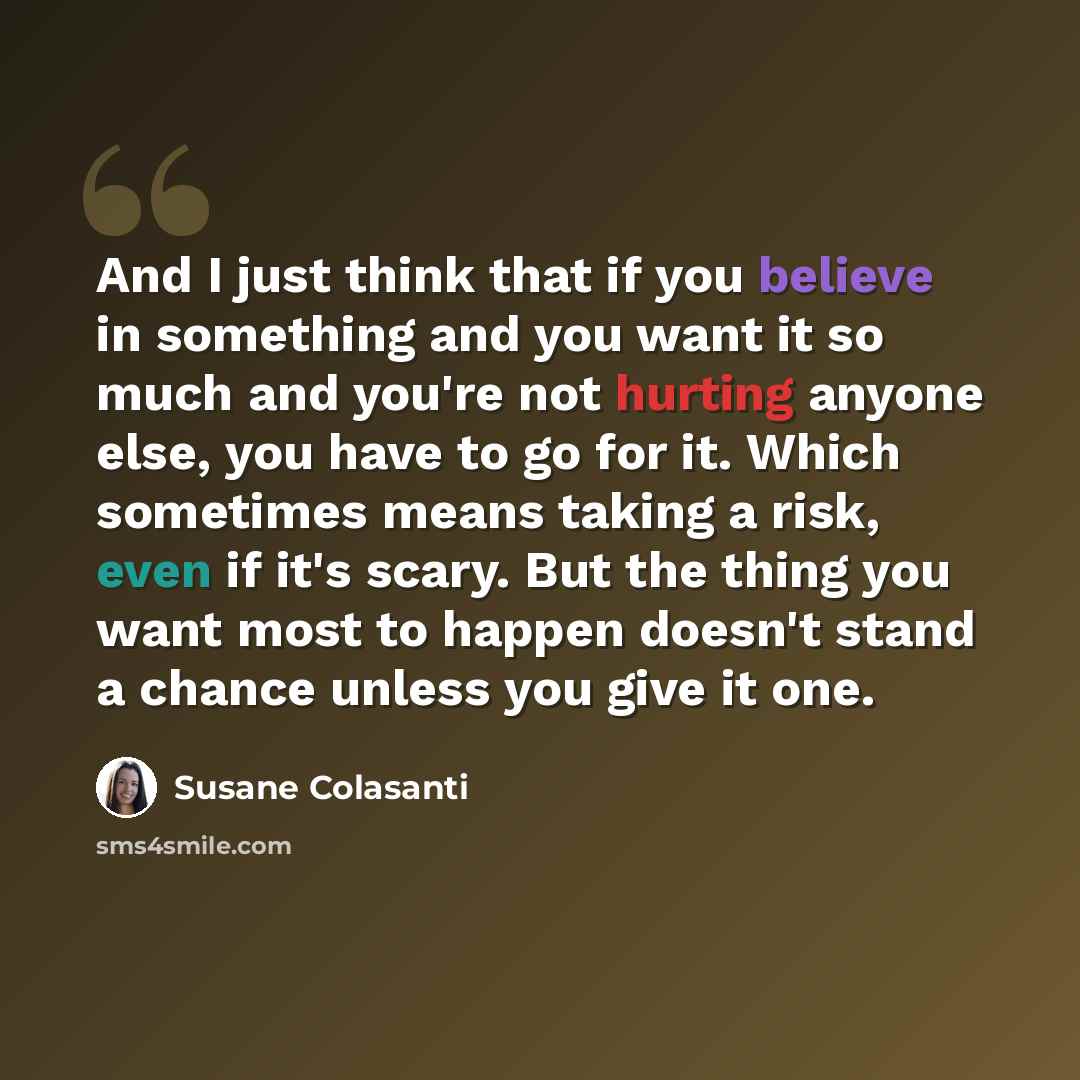 “And I just think that if you believe in something and you want it so much and you're not hurting anyone else, you have to go for it. Which sometimes means taking a risk, even if it's scary. But the thing you want most to happen doesn't stand a chance unless you give it one.” quote by Susane Colasanti