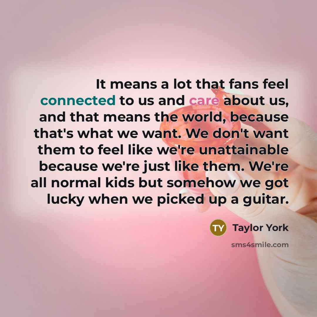 “It means a lot that fans feel connected to us and care about us, and that means the world, because that's what we want. We don't want them to feel like we're unattainable because we're just like them. We're all normal kids but somehow we got lucky when we picked up a guitar.” quote by Taylor York