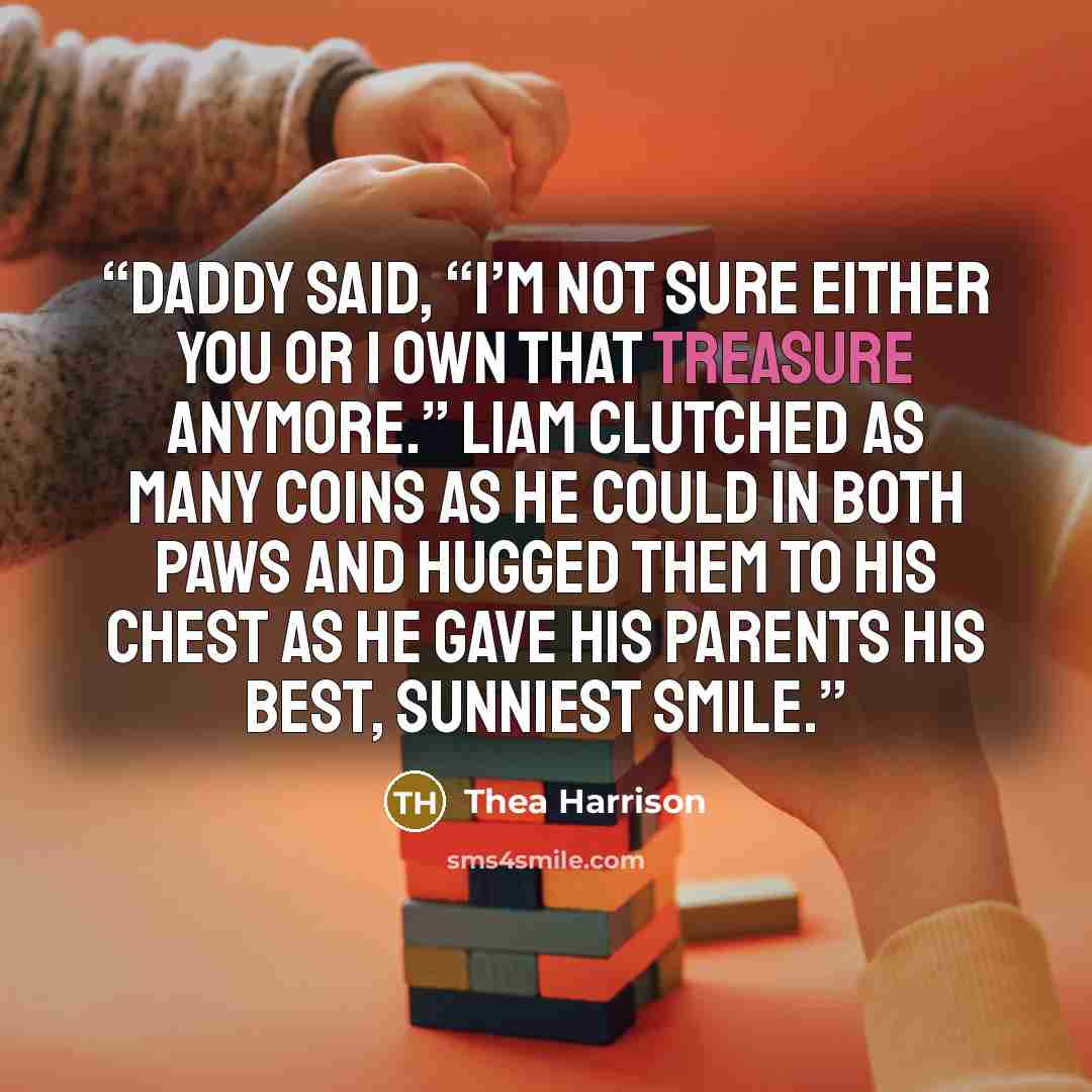 “Daddy said, “I’m not sure either you or I own that treasure anymore.” Liam clutched as many coins as he could in both paws and hugged them to his chest as he gave his parents his best, sunniest smile.” quote by Thea Harrison