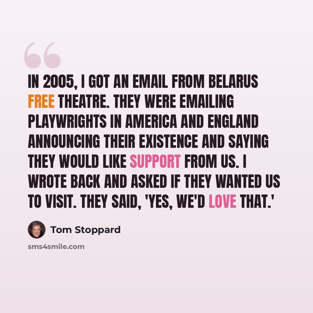 “In 2005, I got an email from Belarus Free Theatre. They were emailing playwrights in America and England announcing their existence and saying they would like support from us. I wrote back and asked if they wanted us to visit. They said, 'Yes, we'd love that.'” quote by Tom Stoppard