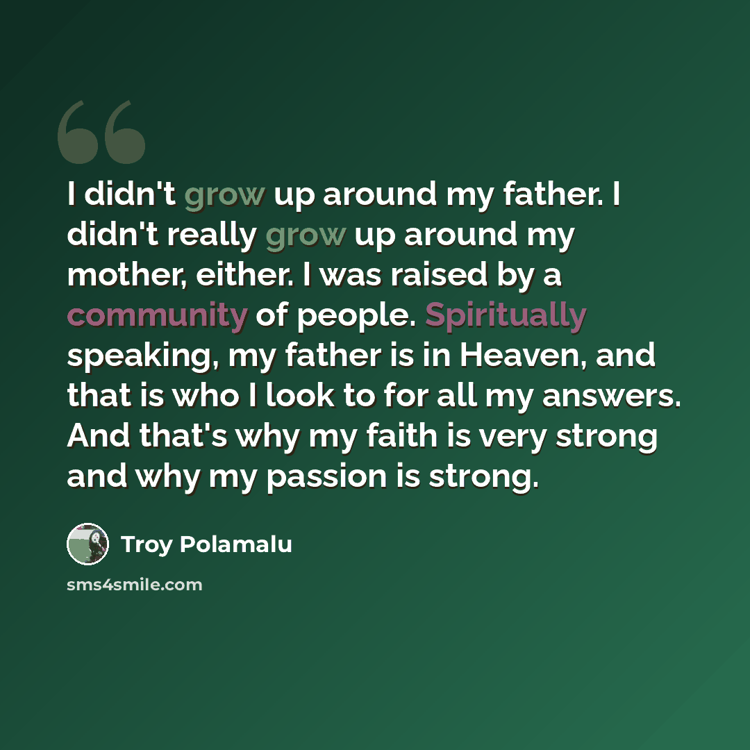“I didn't grow up around my father. I didn't really grow up around my mother, either. I was raised by a community of people. Spiritually speaking, my father is in Heaven, and that is who I look to for all my answers. And that's why my faith is very strong and why my passion is strong.” quote by Troy Polamalu