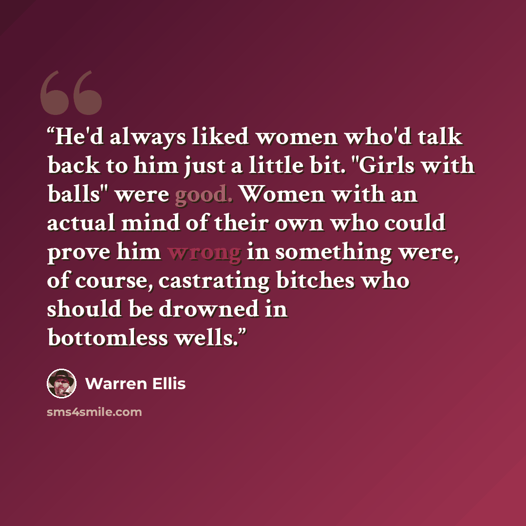 “He'd always liked women who'd talk back to him just a little bit. "Girls with balls" were good. Women with an actual mind of their own who could prove him wrong in something were, of course, castrating bitches who should be drowned in bottomless wells.” quote by Warren Ellis