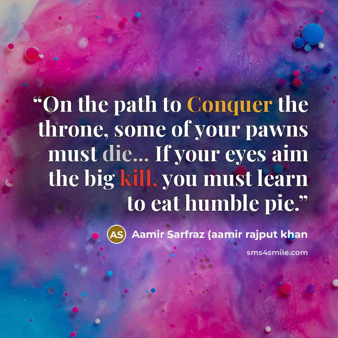 “On the path to Conquer the throne, some of your pawns must die... If your eyes aim the big kill, you must learn to eat humble pie.” quote by Aamir Sarfraz (aamir rajput khan
