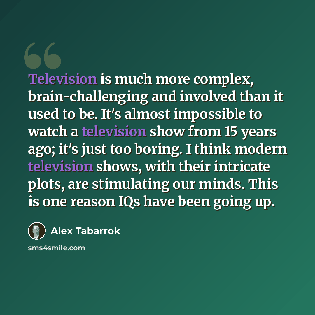 “Television is much more complex, brain-challenging and involved than it used to be. It's almost impossible to watch a television show from 15 years ago; it's just too boring. I think modern television shows, with their intricate plots, are stimulating our minds. This is one reason IQs have been…” quote by Alex Tabarrok