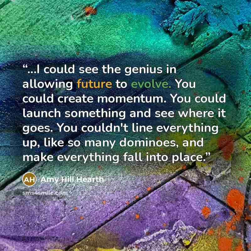 “...I could see the genius in allowing future to evolve. You could create momentum. You could launch something and see where it goes. You couldn't line everything up, like so many dominoes, and make everything fall into place.” quote by Amy Hill Hearth