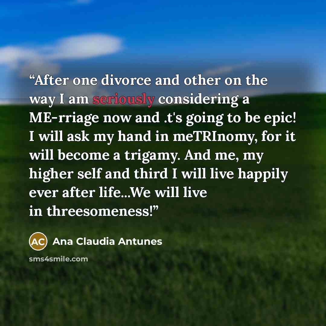 “After one divorce and other on the way I am seriously considering a ME-rriage now and .t's going to be epic! I will ask my hand in meTRInomy, for it will become a trigamy. And me, my higher self and third I will live happily ever after life...We will live in threesomeness!” quote by Ana Claudia Antunes