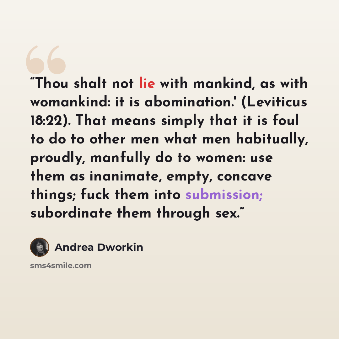 “Thou shalt not lie with mankind, as with womankind: it is abomination.' (Leviticus 18:22). That means simply that it is foul to do to other men what men habitually, proudly, manfully do to women: use them as inanimate, empty, concave things; fuck them into submission; subordinate them through sex.” quote by Andrea Dworkin