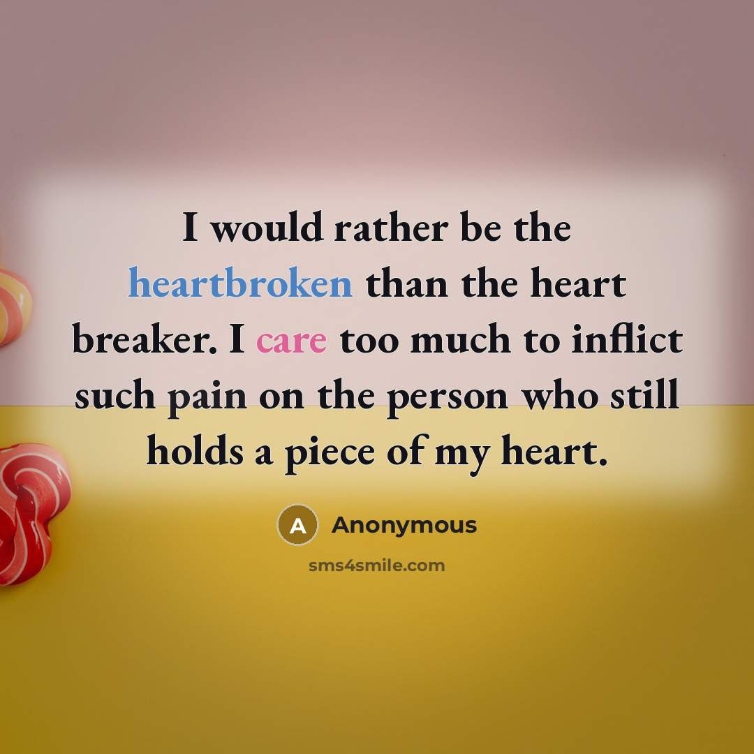 “I would rather be the heartbroken than the heart breaker. I care too much to inflict such pain on the person who still holds a piece of my heart.” quote by Anonymous