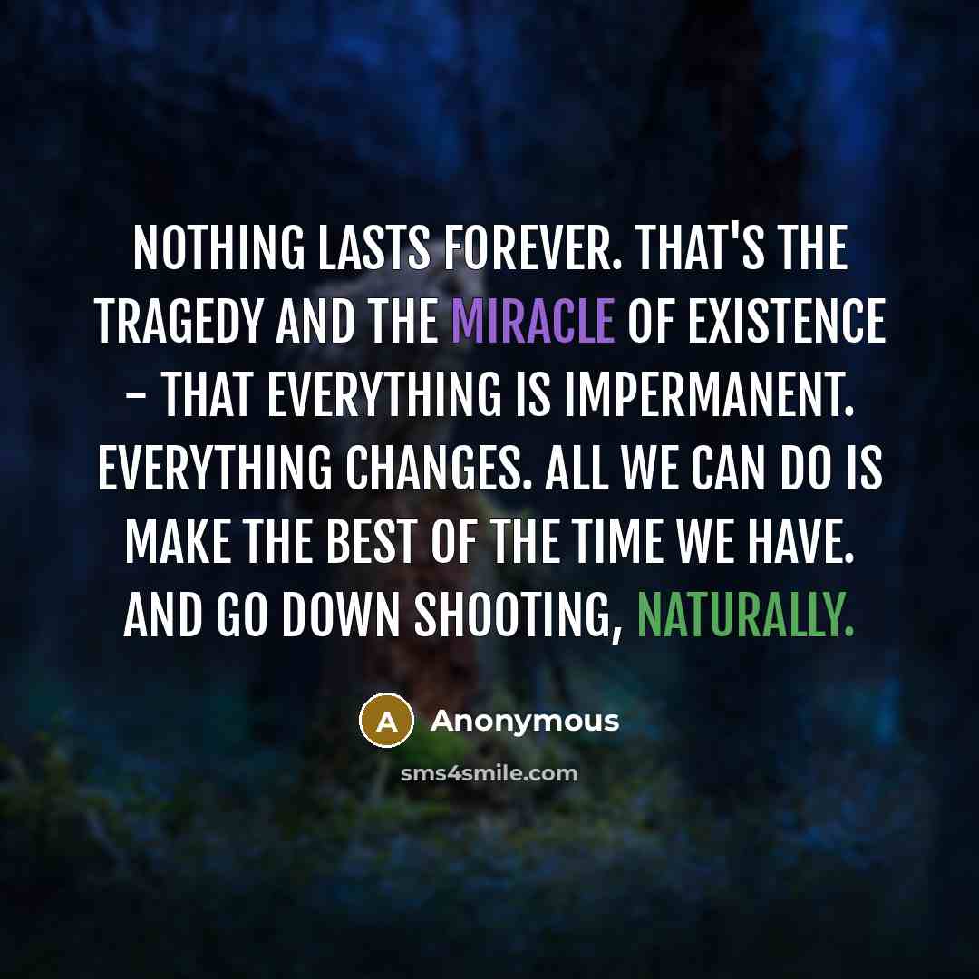 “Nothing lasts forever. That's the tragedy and the miracle of existence - that everything is impermanent. Everything changes. All we can do is make the best of the time we have. And go down shooting, naturally.” quote by Anonymous