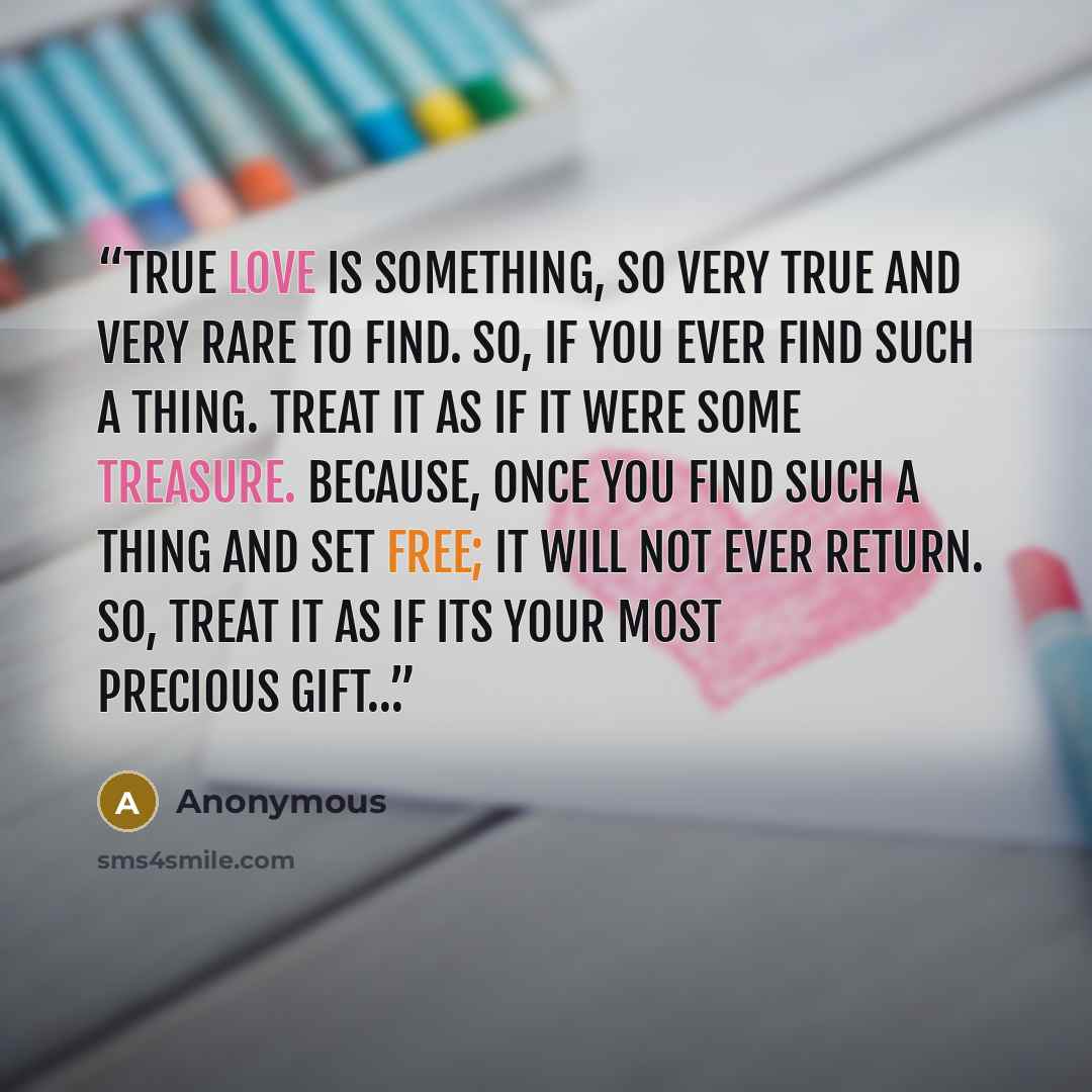 “True love is something, so very true and very rare to find. So, if you ever find such a thing. Treat it as if it were some treasure. Because, once you find such a thing and set free; it will not ever return. So, treat it as if its your most precious gift…” quote by Anonymous