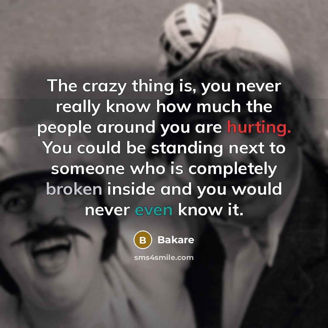 “The crazy thing is, you never really know how much the people around you are hurting. You could be standing next to someone who is completely broken inside and you would never even know it.” quote by Bakare