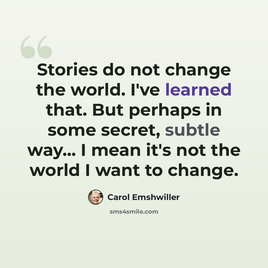 “Stories do not change the world. I've learned that. But perhaps in some secret, subtle way... I mean it's not the world I want to change.” quote by Carol Emshwiller