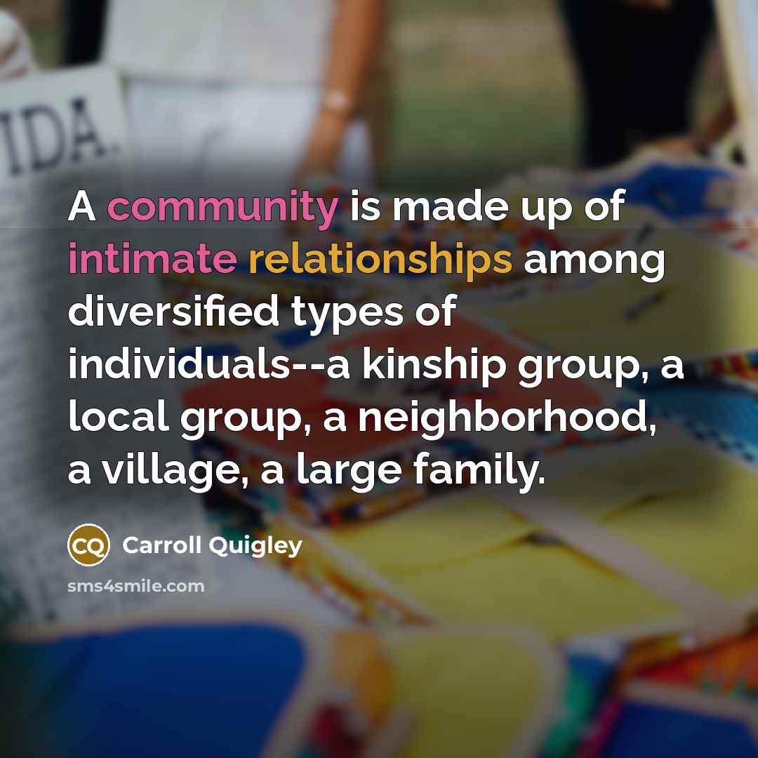 “A community is made up of intimate relationships among diversified types of individuals--a kinship group, a local group, a neighborhood, a village, a large family.” quote by Carroll Quigley