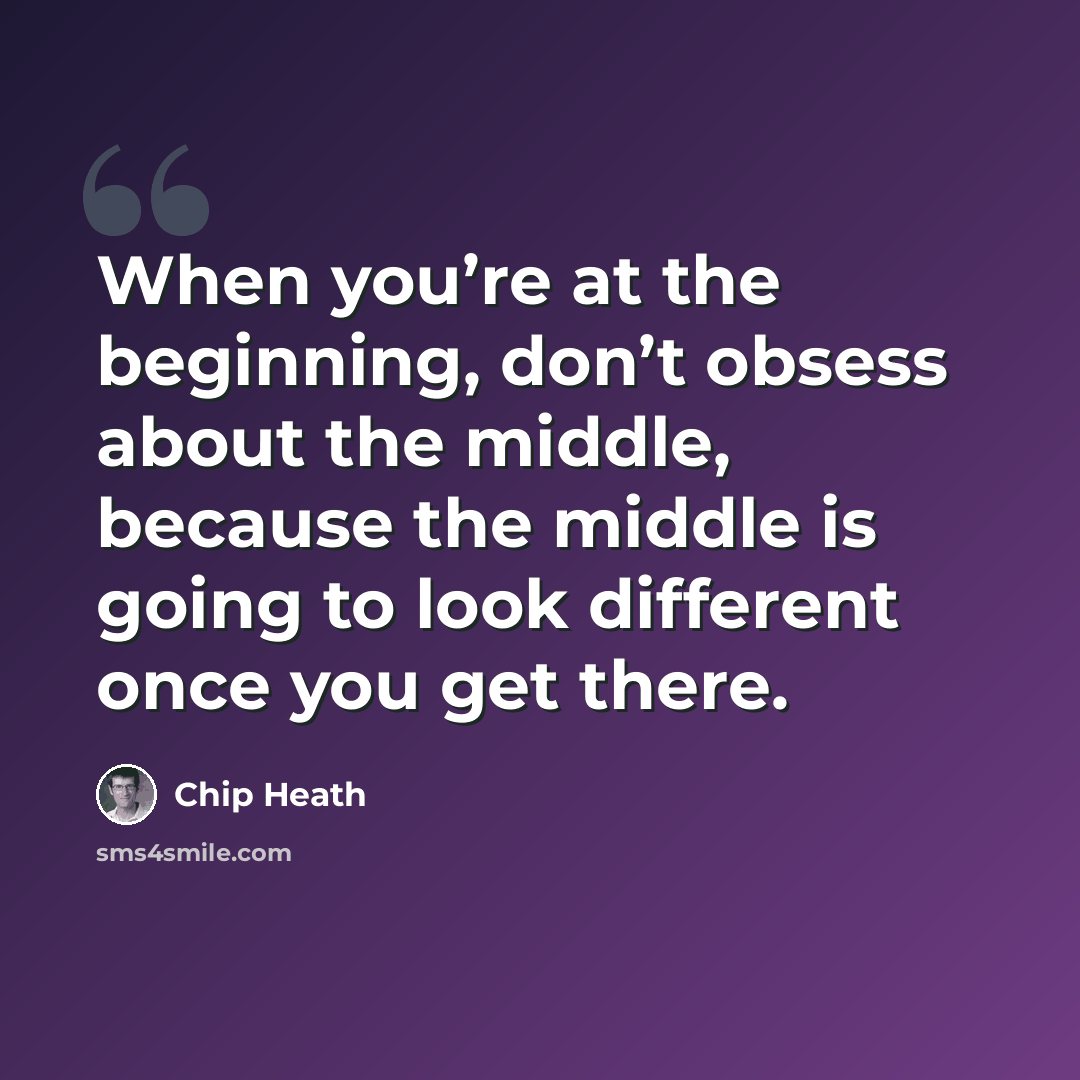 “When you’re at the beginning, don’t obsess about the middle, because the middle is going to look different once you get there.” quote by Chip Heath