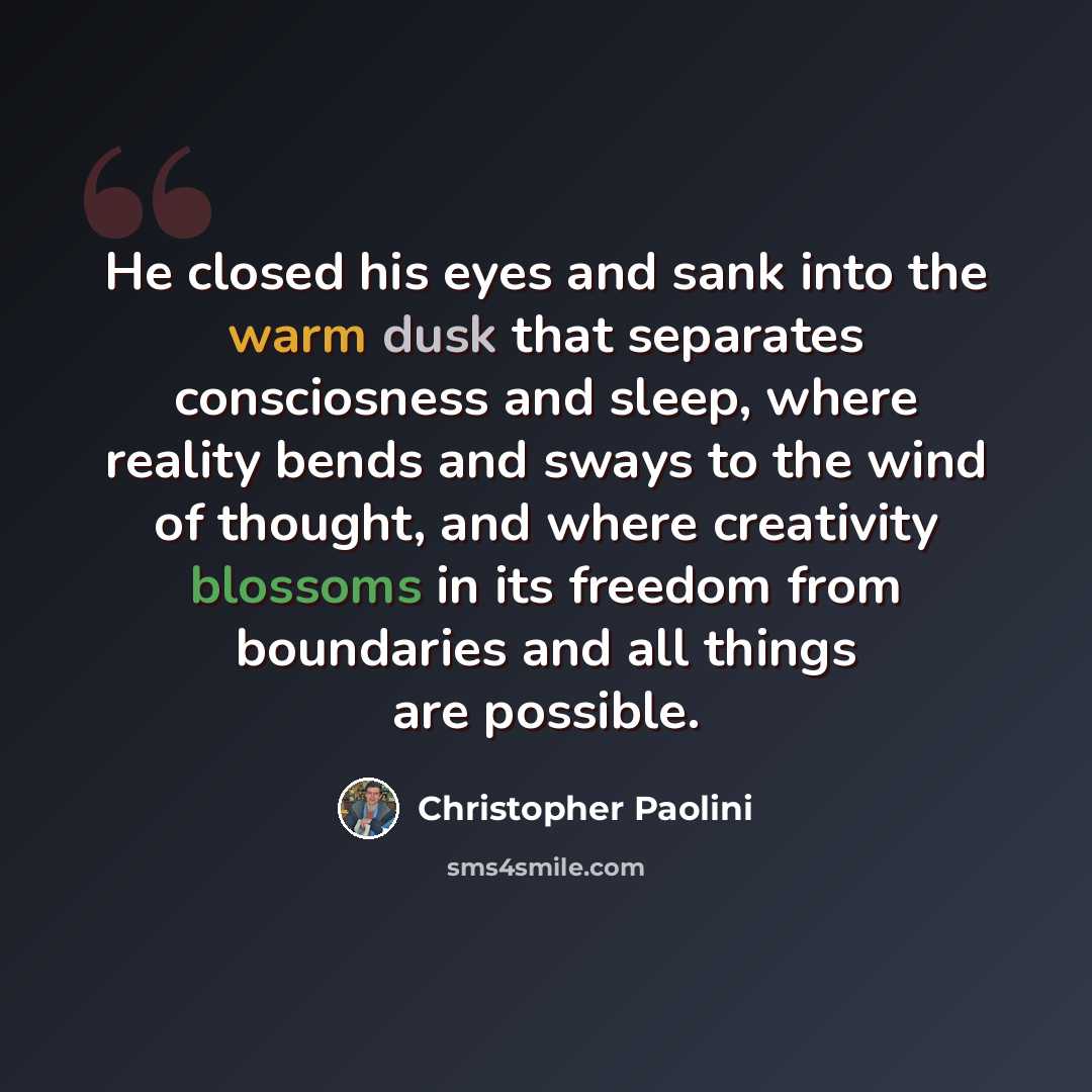 “He closed his eyes and sank into the warm dusk that separates consciosness and sleep, where reality bends and sways to the wind of thought, and where creativity blossoms in its freedom from boundaries and all things are possible.” quote by Christopher Paolini
